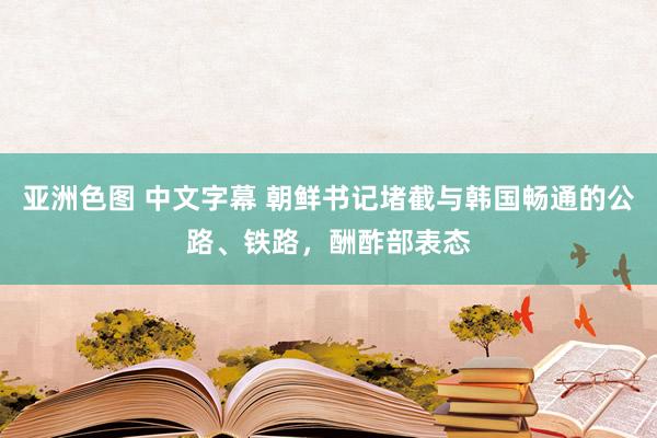 亚洲色图 中文字幕 朝鲜书记堵截与韩国畅通的公路、铁路，酬酢部表态