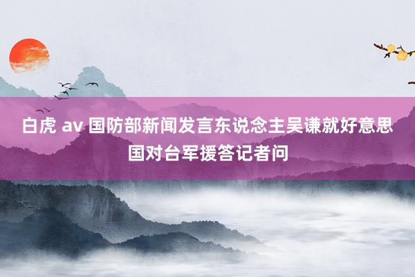 白虎 av 国防部新闻发言东说念主吴谦就好意思国对台军援答记者问