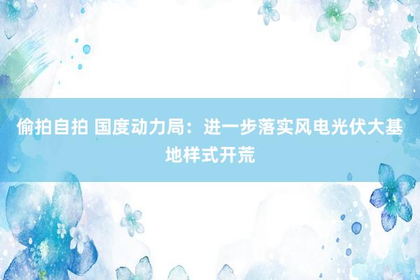 偷拍自拍 国度动力局：进一步落实风电光伏大基地样式开荒