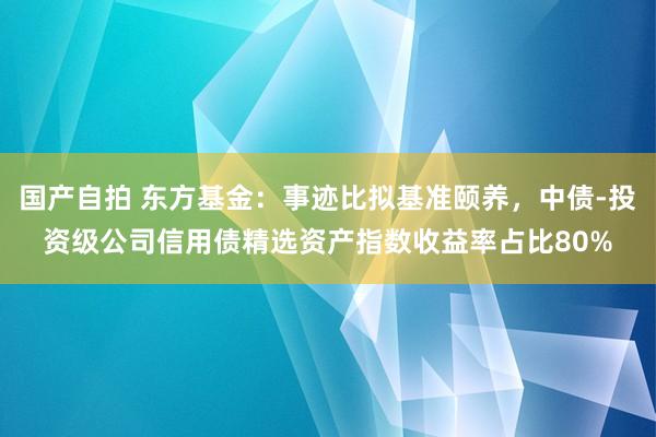 国产自拍 东方基金：事迹比拟基准颐养，中债-投资级公司信用债精选资产指数收益率占比80%