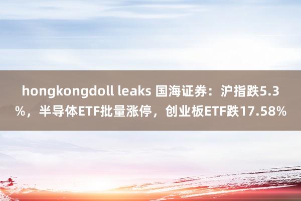 hongkongdoll leaks 国海证券：沪指跌5.3%，半导体ETF批量涨停，创业板ETF跌17.58%