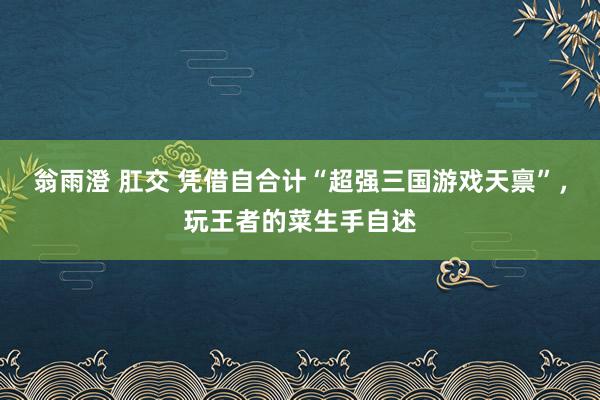 翁雨澄 肛交 凭借自合计“超强三国游戏天禀”，玩王者的菜生手自述