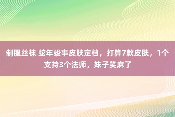 制服丝袜 蛇年竣事皮肤定档，打算7款皮肤，1个支持3个法师，妹子笑麻了