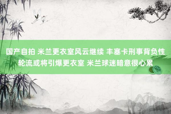 国产自拍 米兰更衣室风云继续 丰塞卡刑事背负性轮流或将引爆更衣室 米兰球迷暗意很心累