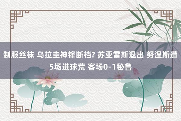 制服丝袜 乌拉圭神锋断档? 苏亚雷斯退出 努涅斯遭5场进球荒 客场0-1秘鲁