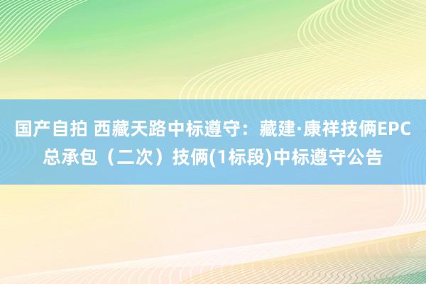 国产自拍 西藏天路中标遵守：藏建·康祥技俩EPC总承包（二次）技俩(1标段)中标遵守公告