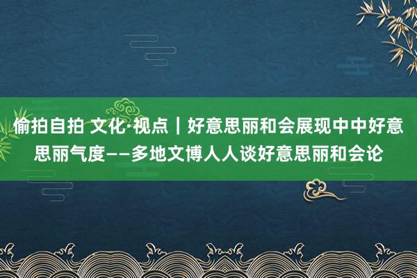 偷拍自拍 文化·视点｜好意思丽和会展现中中好意思丽气度——多地文博人人谈好意思丽和会论