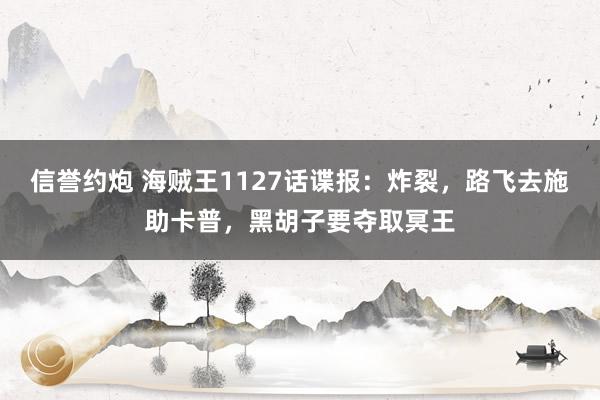 信誉约炮 海贼王1127话谍报：炸裂，路飞去施助卡普，黑胡子要夺取冥王