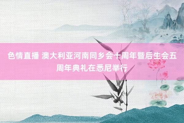 色情直播 澳大利亚河南同乡会十周年暨后生会五周年典礼在悉尼举行