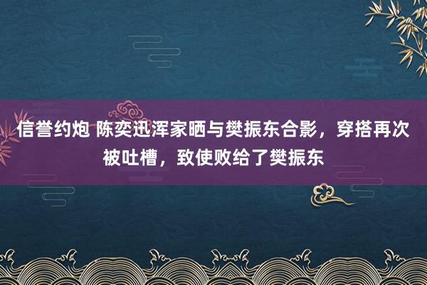 信誉约炮 陈奕迅浑家晒与樊振东合影，穿搭再次被吐槽，致使败给了樊振东