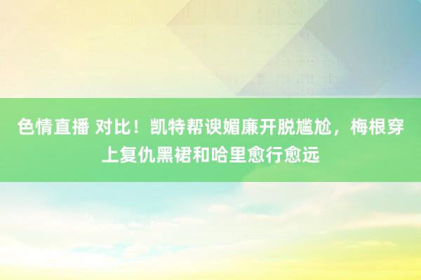 色情直播 对比！凯特帮谀媚廉开脱尴尬，梅根穿上复仇黑裙和哈里愈行愈远