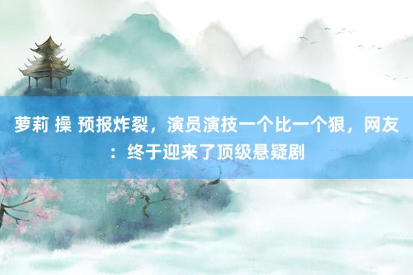 萝莉 操 预报炸裂，演员演技一个比一个狠，网友：终于迎来了顶级悬疑剧