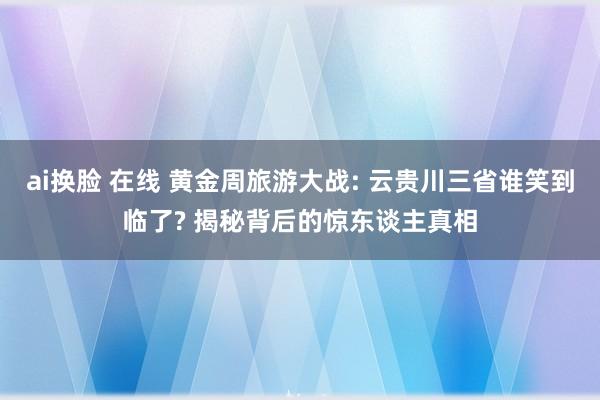 ai换脸 在线 黄金周旅游大战: 云贵川三省谁笑到临了? 揭秘背后的惊东谈主真相