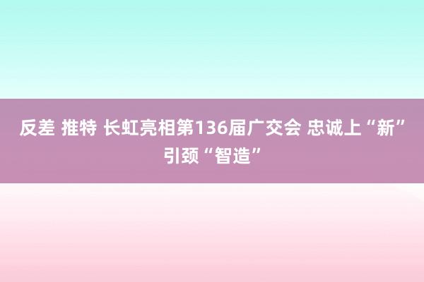 反差 推特 长虹亮相第136届广交会 忠诚上“新”引颈“智造”