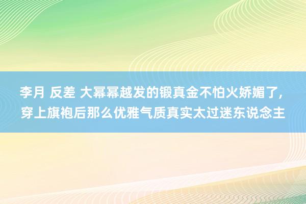 李月 反差 大幂幂越发的锻真金不怕火娇媚了， 穿上旗袍后那么优雅气质真实太过迷东说念主