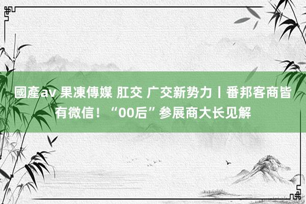 國產av 果凍傳媒 肛交 广交新势力丨番邦客商皆有微信！“00后”参展商大长见解