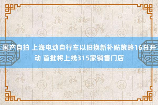 国产自拍 上海电动自行车以旧换新补贴策略16日开动 首批将上线315家销售门店