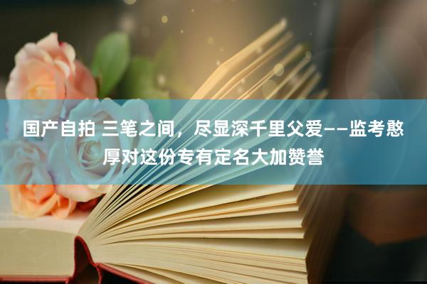 国产自拍 三笔之间，尽显深千里父爱——监考憨厚对这份专有定名大加赞誉