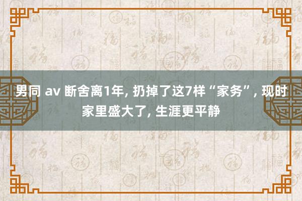 男同 av 断舍离1年， 扔掉了这7样“家务”， 现时家里盛大了， 生涯更平静