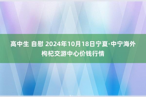 高中生 自慰 2024年10月18日宁夏·中宁海外枸杞交游中心价钱行情