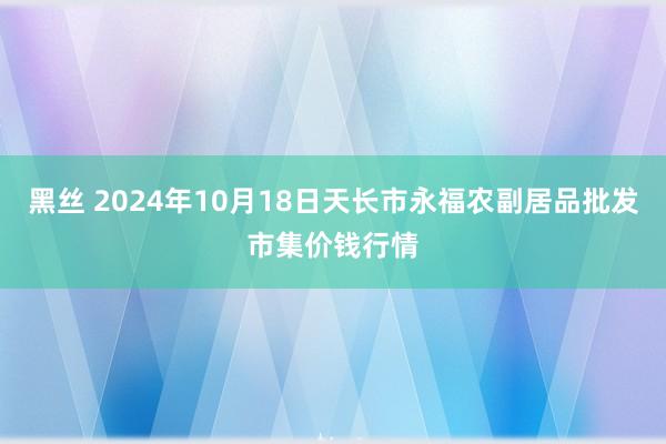 黑丝 2024年10月18日天长市永福农副居品批发市集价钱行情