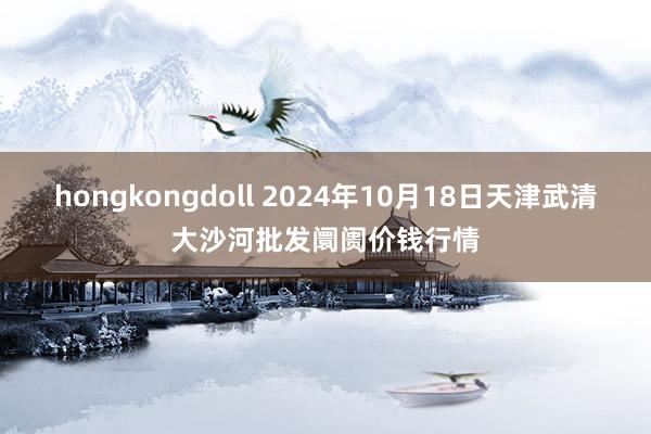 hongkongdoll 2024年10月18日天津武清大沙河批发阛阓价钱行情