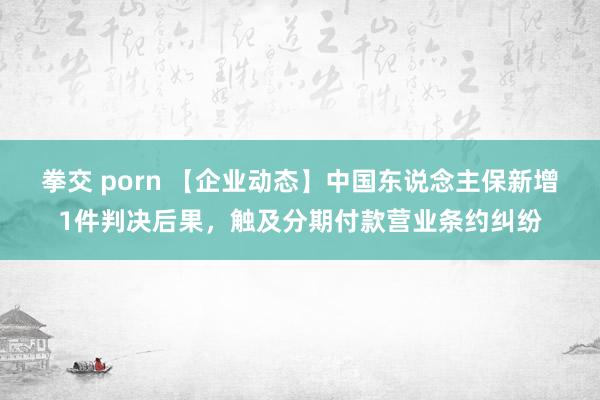 拳交 porn 【企业动态】中国东说念主保新增1件判决后果，触及分期付款营业条约纠纷