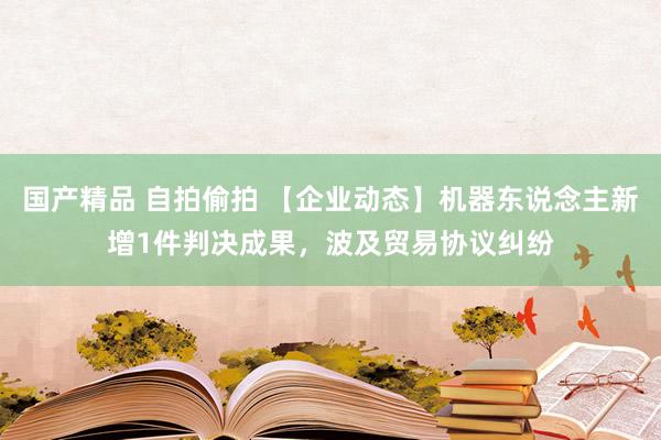 国产精品 自拍偷拍 【企业动态】机器东说念主新增1件判决成果，波及贸易协议纠纷