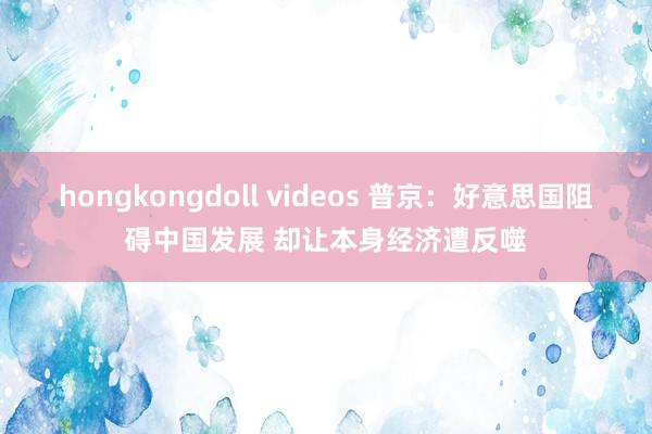 hongkongdoll videos 普京：好意思国阻碍中国发展 却让本身经济遭反噬