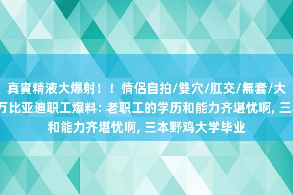 真實精液大爆射！！情侶自拍/雙穴/肛交/無套/大量噴精 年薪37万比亚迪职工爆料: 老职工的学历和能力齐堪忧啊， 三本野鸡大学毕业