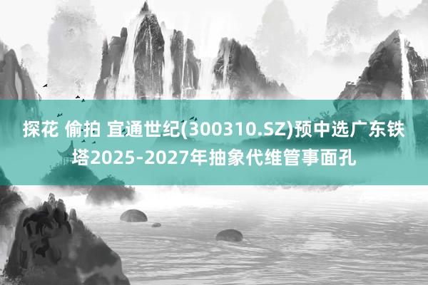 探花 偷拍 宜通世纪(300310.SZ)预中选广东铁塔2025-2027年抽象代维管事面孔