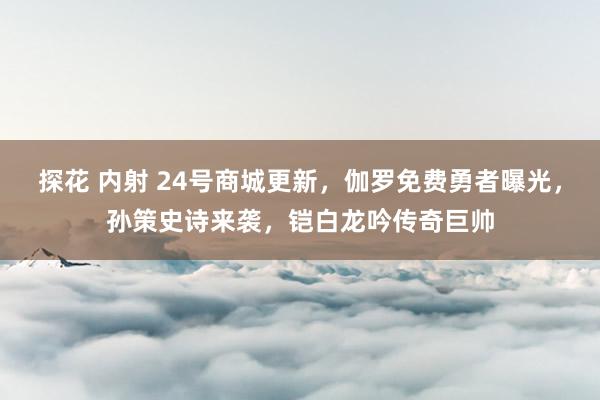 探花 内射 24号商城更新，伽罗免费勇者曝光，孙策史诗来袭，铠白龙吟传奇巨帅