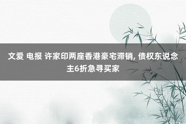 文爱 电报 许家印两座香港豪宅滞销， 债权东说念主6折急寻买家