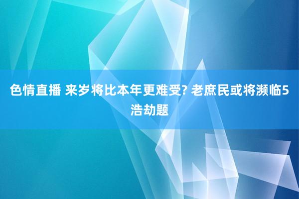 色情直播 来岁将比本年更难受? 老庶民或将濒临5浩劫题