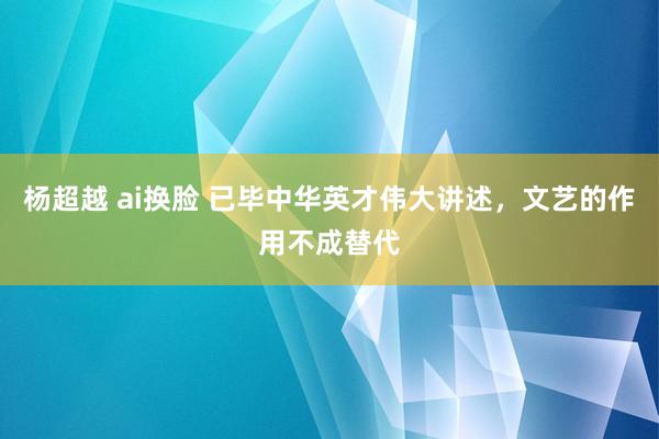 杨超越 ai换脸 已毕中华英才伟大讲述，文艺的作用不成替代