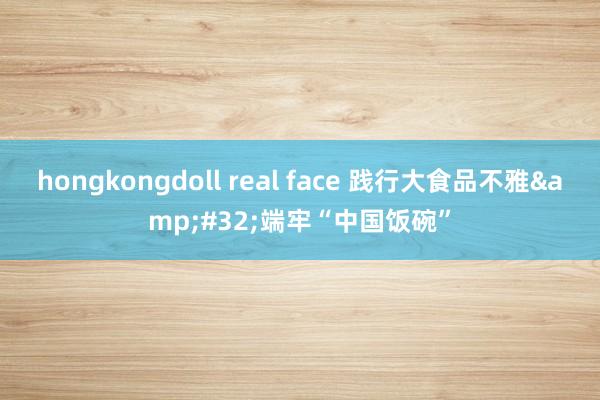 hongkongdoll real face 践行大食品不雅&#32;端牢“中国饭碗”