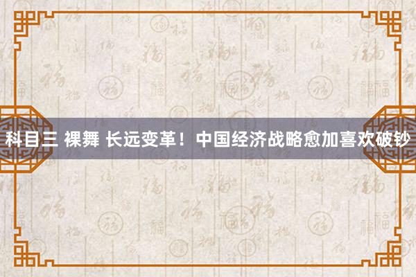 科目三 裸舞 长远变革！中国经济战略愈加喜欢破钞