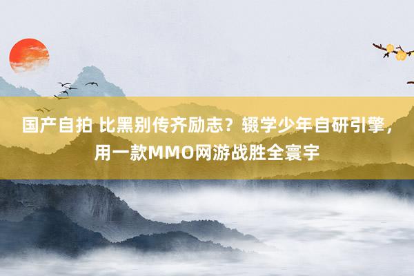 国产自拍 比黑别传齐励志？辍学少年自研引擎，用一款MMO网游战胜全寰宇