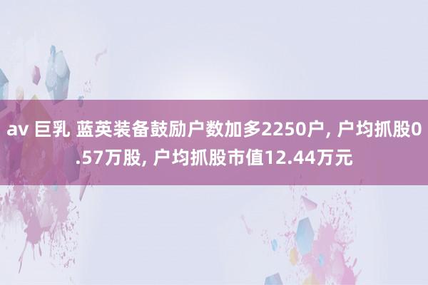 av 巨乳 蓝英装备鼓励户数加多2250户， 户均抓股0.57万股， 户均抓股市值12.44万元