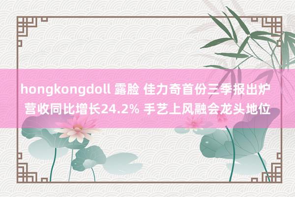 hongkongdoll 露脸 佳力奇首份三季报出炉 营收同比增长24.2% 手艺上风融会龙头地位