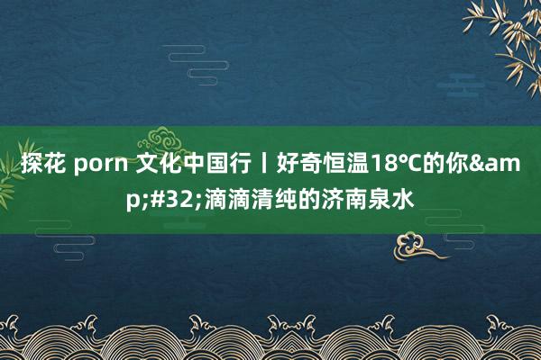 探花 porn 文化中国行丨好奇恒温18℃的你&#32;滴滴清纯的济南泉水