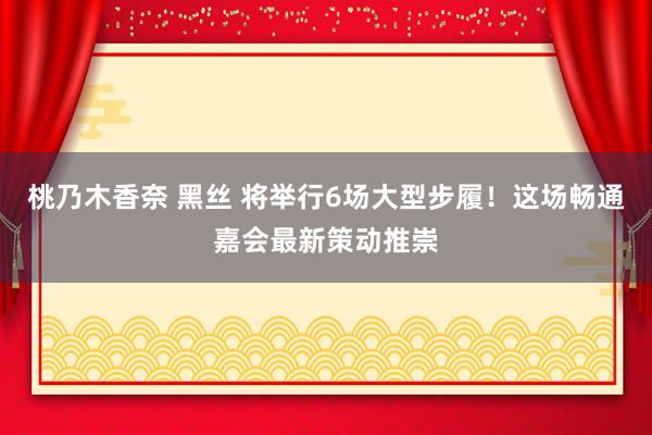 桃乃木香奈 黑丝 将举行6场大型步履！这场畅通嘉会最新策动推崇