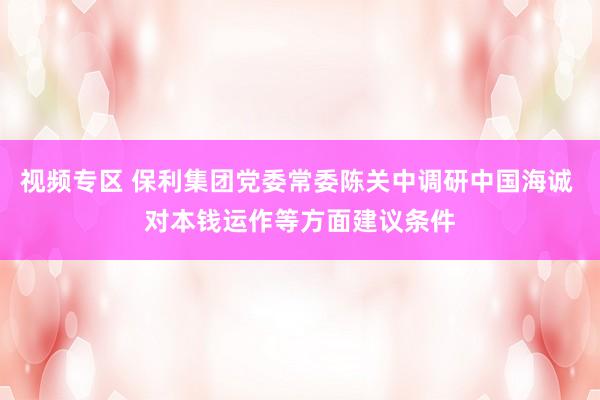 视频专区 保利集团党委常委陈关中调研中国海诚 对本钱运作等方面建议条件