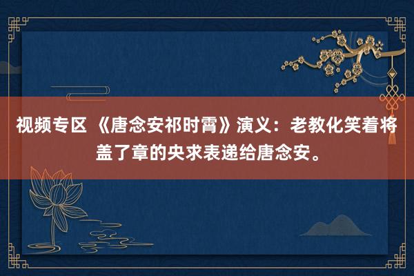 视频专区 《唐念安祁时霄》演义：老教化笑着将盖了章的央求表递给唐念安。