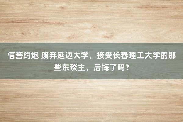 信誉约炮 废弃延边大学，接受长春理工大学的那些东谈主，后悔了吗？