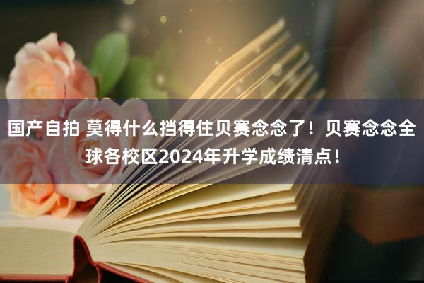 国产自拍 莫得什么挡得住贝赛念念了！贝赛念念全球各校区2024年升学成绩清点！