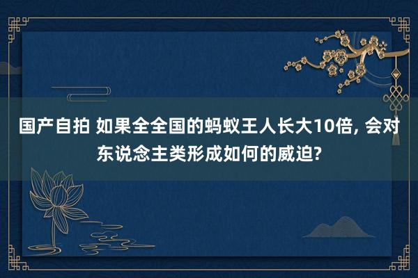 国产自拍 如果全全国的蚂蚁王人长大10倍， 会对东说念主类形成如何的威迫?