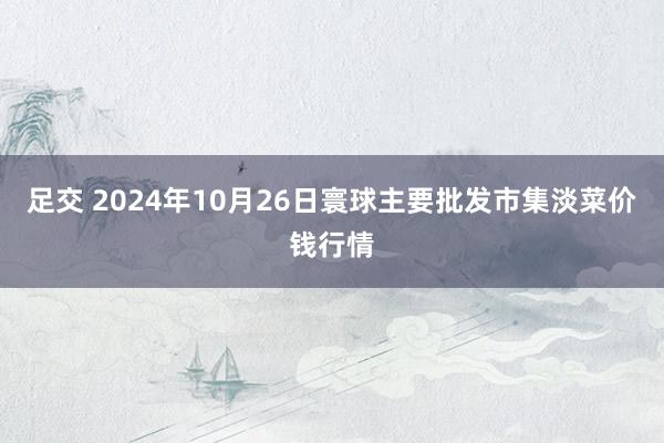 足交 2024年10月26日寰球主要批发市集淡菜价钱行情