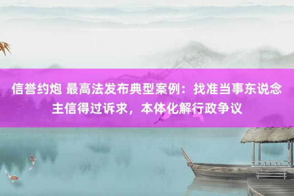 信誉约炮 最高法发布典型案例：找准当事东说念主信得过诉求，本体化解行政争议