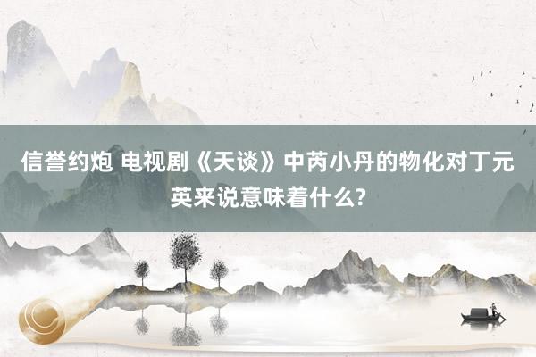 信誉约炮 电视剧《天谈》中芮小丹的物化对丁元英来说意味着什么?